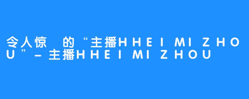 令人惊豔的“主播HHEIMIZHOU”-主播HHEIMIZHOU