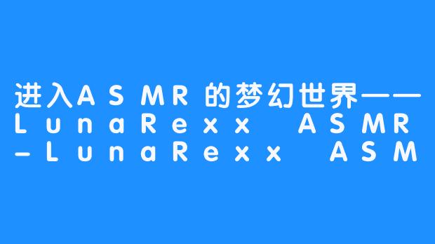 进入ASMR的梦幻世界——LunaRexx ASMR-LunaRexx ASMR