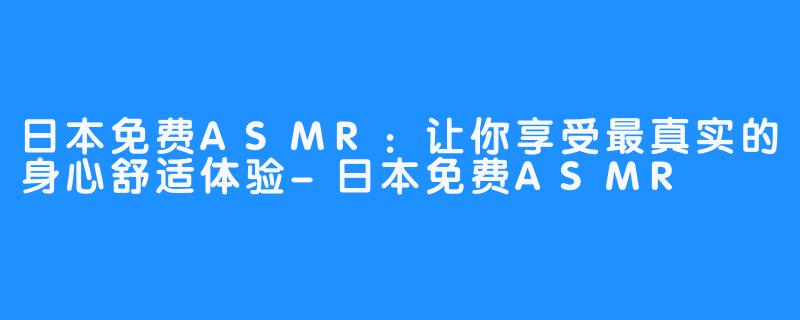 日本免费ASMR：让你享受最真实的身心舒适体验-日本免费ASMR