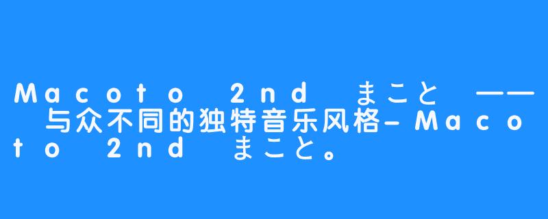 Macoto 2nd まこと —— 与众不同的独特音乐风格-Macoto 2nd まこと。