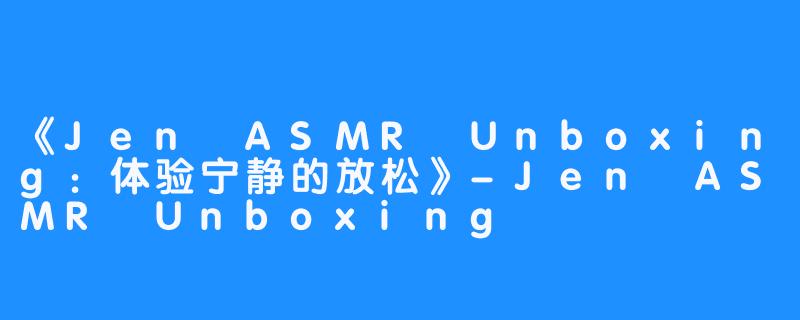 《Jen ASMR Unboxing：体验宁静的放松》-Jen ASMR Unboxing