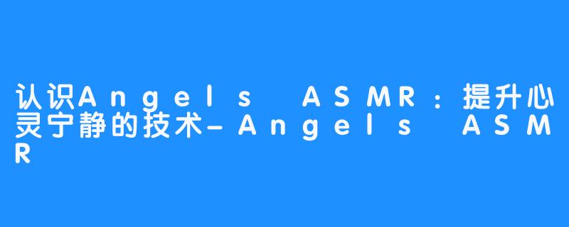 认识Angels ASMR：提升心灵宁静的技术-Angels ASMR