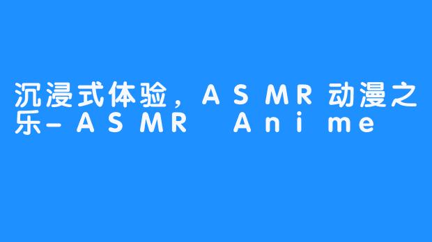 沉浸式体验，ASMR动漫之乐-ASMR Anime