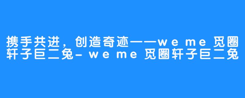 携手共进，创造奇迹——weme觅圈轩子巨二兔-weme觅圈轩子巨二兔