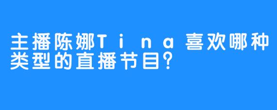 主播陈娜Tina喜欢哪种类型的直播节目？