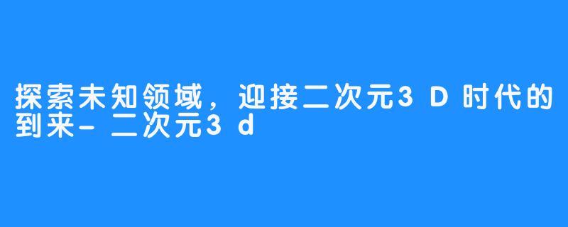 探索未知领域，迎接二次元3D时代的到来-二次元3d