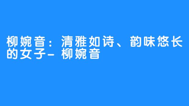 柳婉音：清雅如诗、韵味悠长的女子-柳婉音