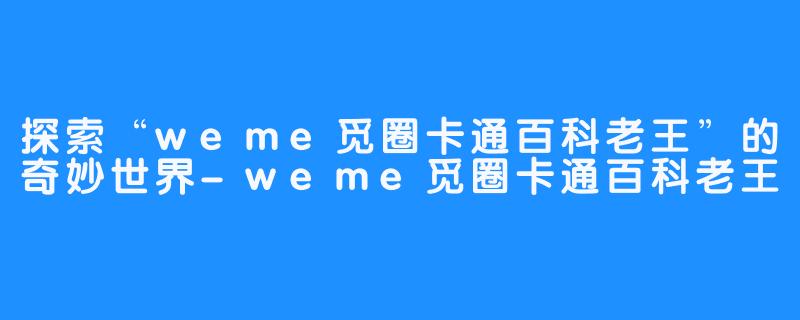 探索“weme觅圈卡通百科老王”的奇妙世界-weme觅圈卡通百科老王