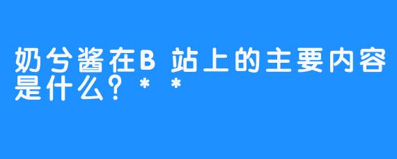 奶兮酱在B站上的主要内容是什么？**