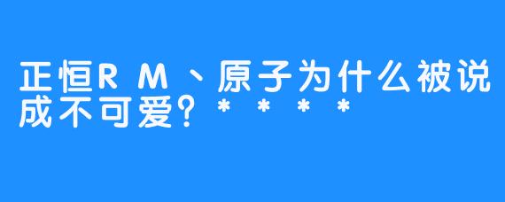 正恒RM丶原子为什么被说成不可爱？****