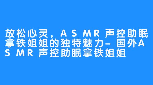 放松心灵，ASMR声控助眠拿铁姐姐的独特魅力-国外ASMR声控助眠拿铁姐姐