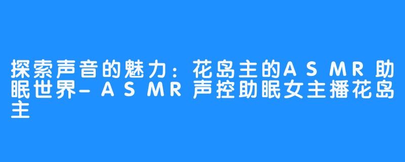 探索声音的魅力：花岛主的ASMR助眠世界-ASMR声控助眠女主播花岛主