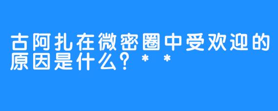 古阿扎在微密圈中受欢迎的原因是什么？**