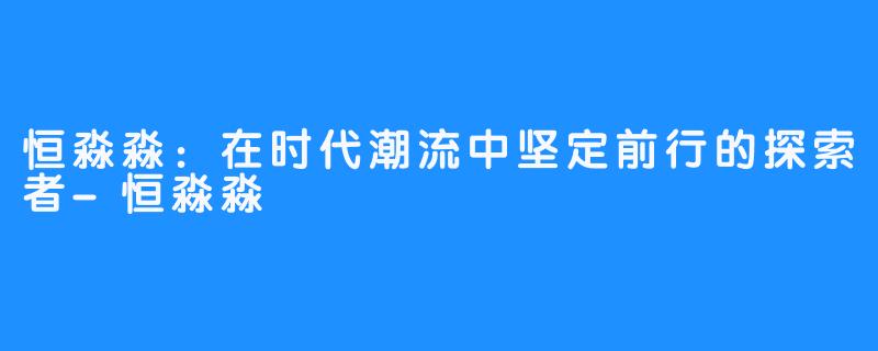 恒淼淼：在时代潮流中坚定前行的探索者-恒淼淼