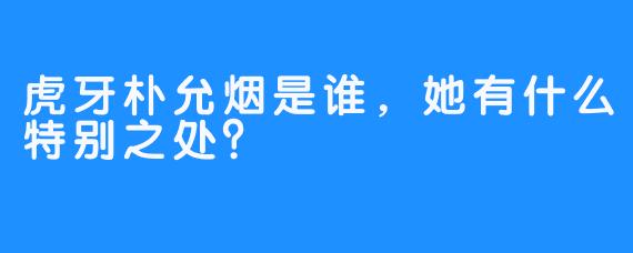 虎牙朴允烟是谁，她有什么特别之处？