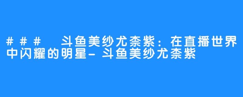 ### 斗鱼美纱尤柰紫：在直播世界中闪耀的明星-斗鱼美纱尤柰紫