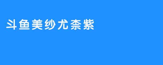 ### 斗鱼美纱尤柰紫：在直播世界中闪耀的明星