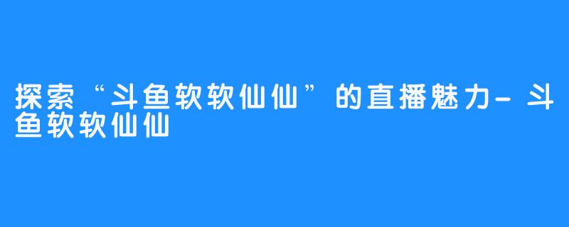 探索“斗鱼软软仙仙”的直播魅力-斗鱼软软仙仙