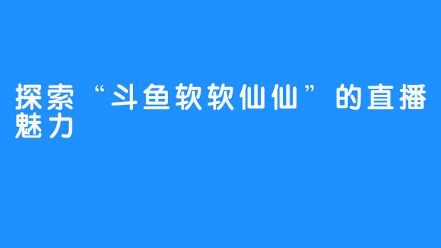 探索“斗鱼软软仙仙”的直播魅力