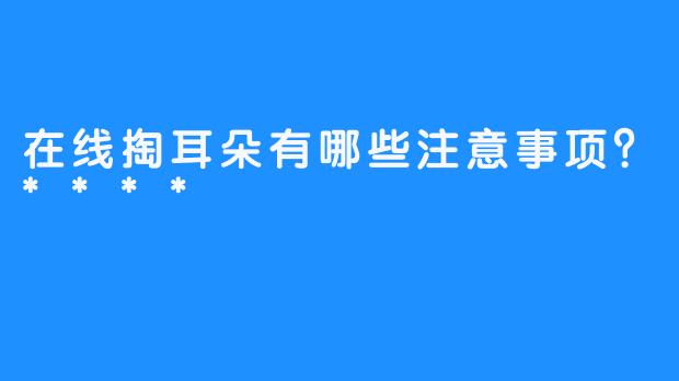 在线掏耳朵有哪些注意事项？****