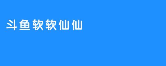 探索“斗鱼软软仙仙”的直播魅力