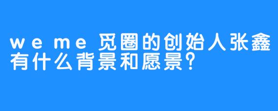 weme觅圈的创始人张鑫有什么背景和愿景？