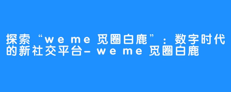 探索“weme觅圈白鹿”：数字时代的新社交平台-weme觅圈白鹿