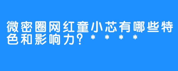 微密圈网红童小芯有哪些特色和影响力？****