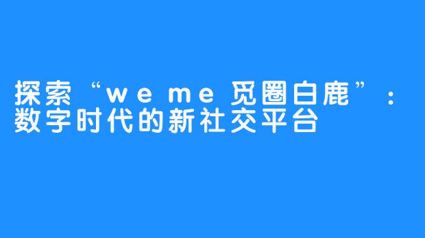 探索“weme觅圈白鹿”：数字时代的新社交平台