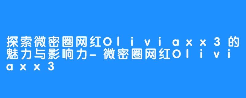 探索微密圈网红Oliviaxx3的魅力与影响力-微密圈网红Oliviaxx3