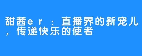 甜茜er：直播界的新宠儿，传递快乐的使者