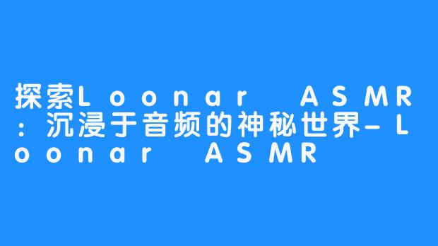 探索Loonar ASMR：沉浸于音频的神秘世界-Loonar ASMR