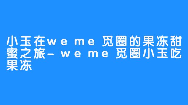 小玉在weme觅圈的果冻甜蜜之旅-weme觅圈小玉吃果冻