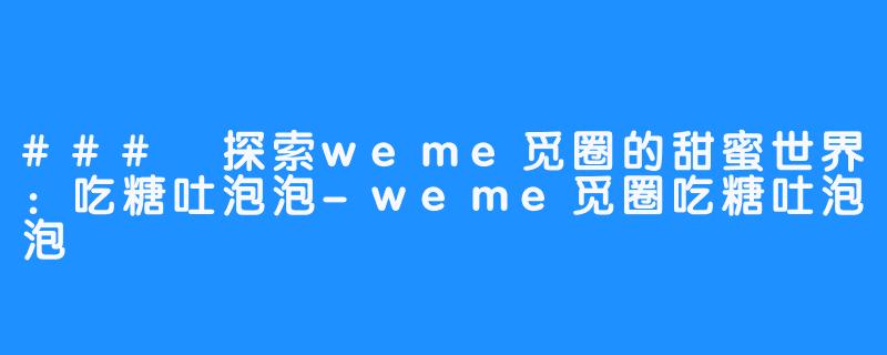 ### 探索weme觅圈的甜蜜世界：吃糖吐泡泡-weme觅圈吃糖吐泡泡