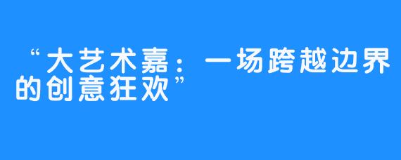 “大艺术嘉:一场跨越边界的创意狂欢”