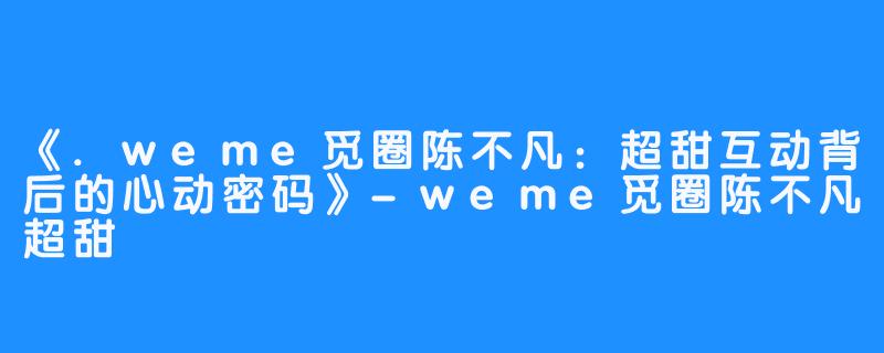 《.weme觅圈陈不凡:超甜互动背后的心动密码》-weme觅圈陈不凡超甜