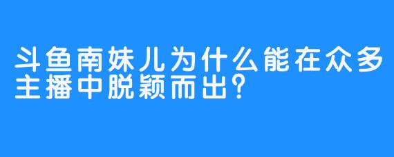 斗鱼南妹儿为什么能在众多主播中脱颖而出？