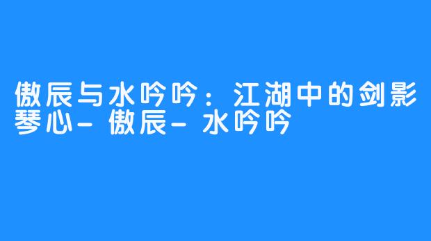 傲辰与水吟吟:江湖中的剑影琴心-傲辰-水吟吟