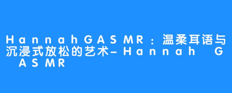HannahGASMR:温柔耳语与沉浸式放松的艺术-Hannah G ASMR