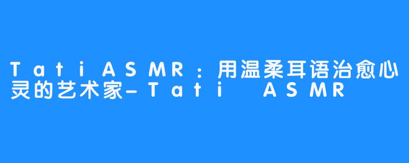TatiASMR:用温柔耳语治愈心灵的艺术家-Tati ASMR