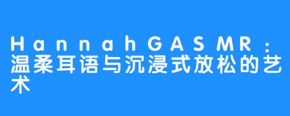 HannahGASMR:温柔耳语与沉浸式放松的艺术