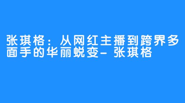 张琪格:从网红主播到跨界多面手的华丽蜕变-张琪格