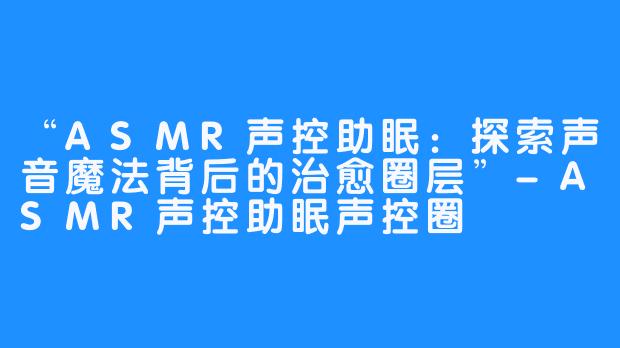 “ASMR声控助眠:探索声音魔法背后的治愈圈层”-ASMR声控助眠声控圈