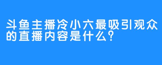 斗鱼主播冷小六最吸引观众的直播内容是什么？
