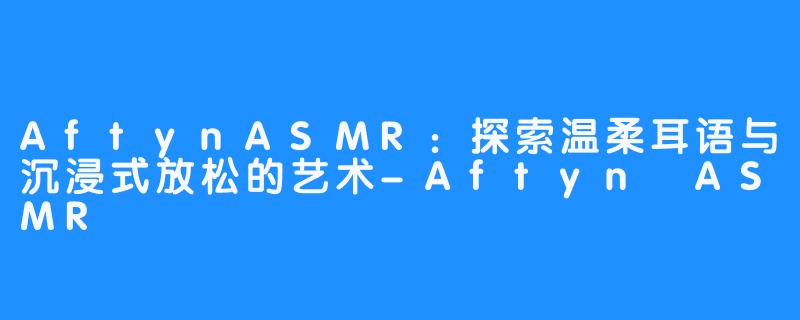 AftynASMR:探索温柔耳语与沉浸式放松的艺术-Aftyn ASMR