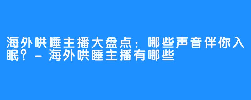 海外哄睡主播大盘点:哪些声音伴你入眠?-海外哄睡主播有哪些