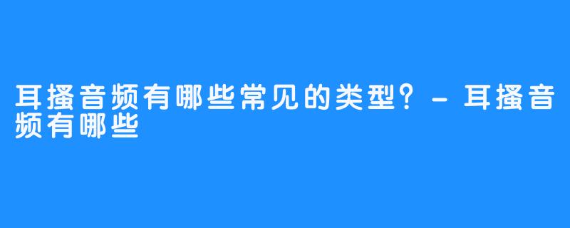 耳搔音频有哪些常见的类型?-耳搔音频有哪些