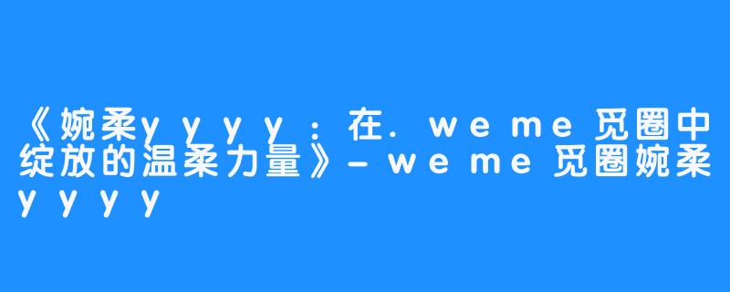 《婉柔yyyy：在.weme觅圈中绽放的温柔力量》-weme觅圈婉柔yyyy