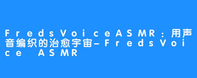 FredsVoiceASMR:用声音编织的治愈宇宙-FredsVoice ASMR