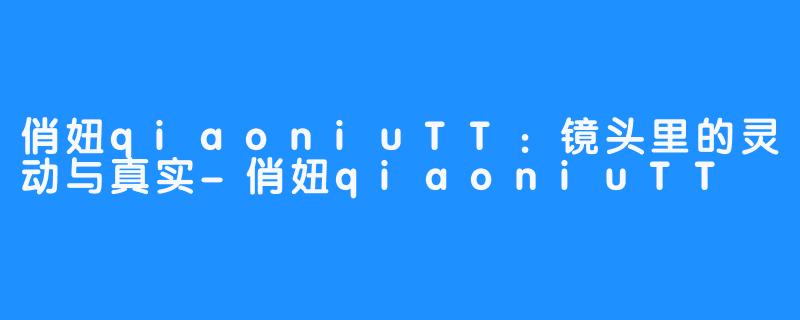俏妞qiaoniuTT：镜头里的灵动与真实-俏妞qiaoniuTT